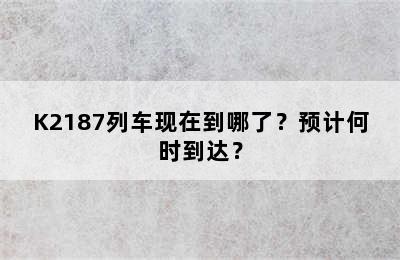 K2187列车现在到哪了？预计何时到达？