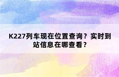 K227列车现在位置查询？实时到站信息在哪查看？