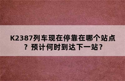 K2387列车现在停靠在哪个站点？预计何时到达下一站？