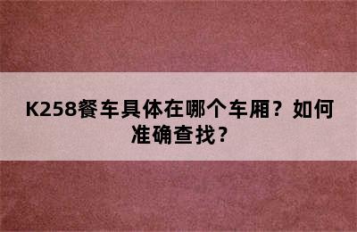 K258餐车具体在哪个车厢？如何准确查找？
