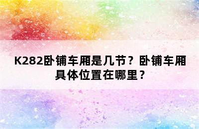 K282卧铺车厢是几节？卧铺车厢具体位置在哪里？