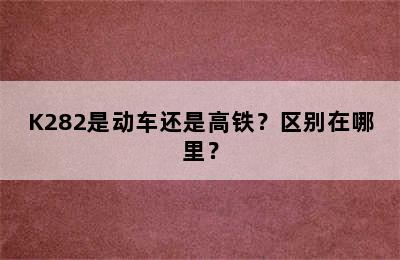 K282是动车还是高铁？区别在哪里？