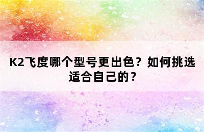 K2飞度哪个型号更出色？如何挑选适合自己的？