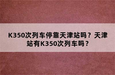 K350次列车停靠天津站吗？天津站有K350次列车吗？