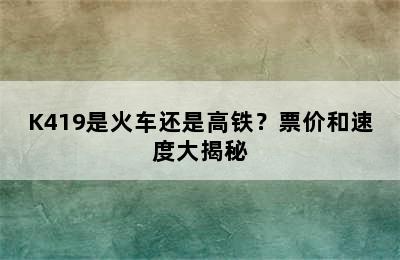 K419是火车还是高铁？票价和速度大揭秘