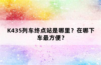 K435列车终点站是哪里？在哪下车最方便？