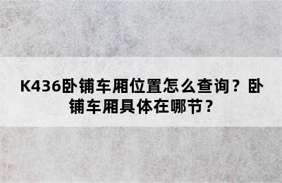 K436卧铺车厢位置怎么查询？卧铺车厢具体在哪节？