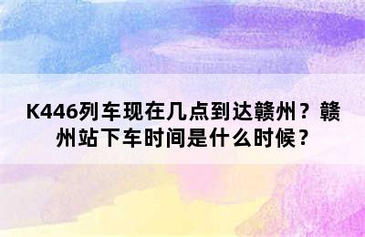K446列车现在几点到达赣州？赣州站下车时间是什么时候？