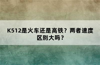 K512是火车还是高铁？两者速度区别大吗？