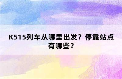 K515列车从哪里出发？停靠站点有哪些？