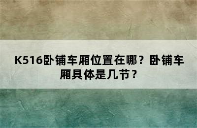 K516卧铺车厢位置在哪？卧铺车厢具体是几节？