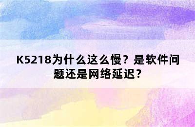 K5218为什么这么慢？是软件问题还是网络延迟？