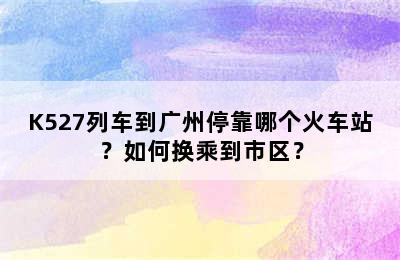 K527列车到广州停靠哪个火车站？如何换乘到市区？