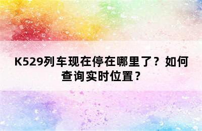 K529列车现在停在哪里了？如何查询实时位置？