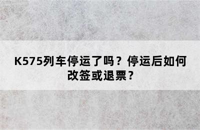 K575列车停运了吗？停运后如何改签或退票？