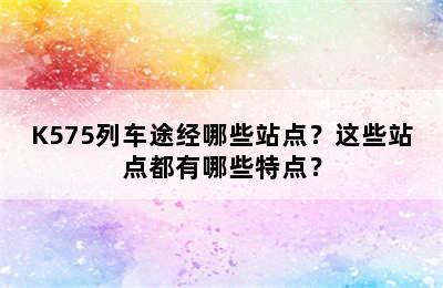 K575列车途经哪些站点？这些站点都有哪些特点？