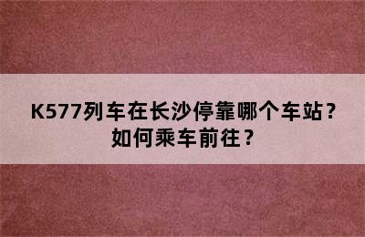 K577列车在长沙停靠哪个车站？如何乘车前往？