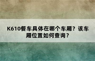 K610餐车具体在哪个车厢？该车厢位置如何查询？