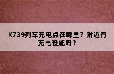 K739列车充电点在哪里？附近有充电设施吗？