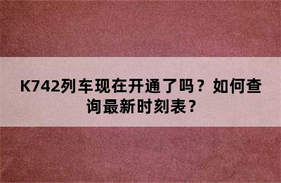 K742列车现在开通了吗？如何查询最新时刻表？