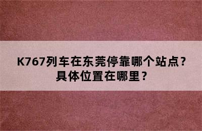 K767列车在东莞停靠哪个站点？具体位置在哪里？