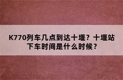 K770列车几点到达十堰？十堰站下车时间是什么时候？