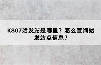 K807始发站是哪里？怎么查询始发站点信息？