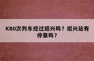 K80次列车经过绍兴吗？绍兴站有停靠吗？