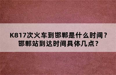 K817次火车到邯郸是什么时间？邯郸站到达时间具体几点？