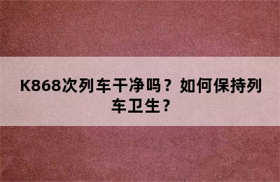 K868次列车干净吗？如何保持列车卫生？