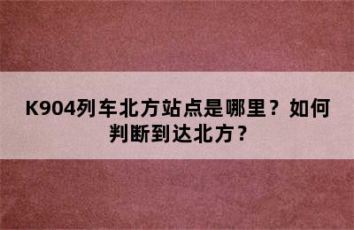 K904列车北方站点是哪里？如何判断到达北方？