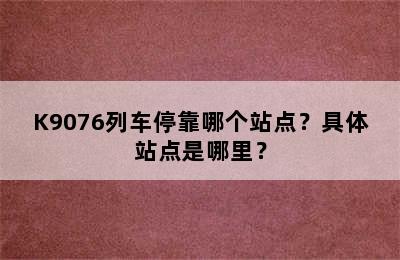 K9076列车停靠哪个站点？具体站点是哪里？