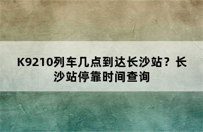 K9210列车几点到达长沙站？长沙站停靠时间查询