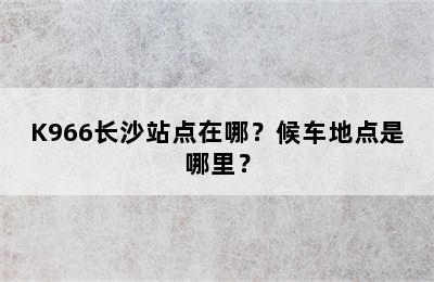 K966长沙站点在哪？候车地点是哪里？