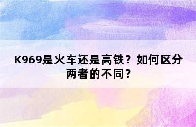 K969是火车还是高铁？如何区分两者的不同？
