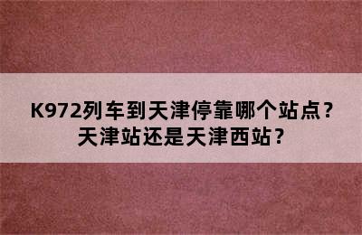 K972列车到天津停靠哪个站点？天津站还是天津西站？