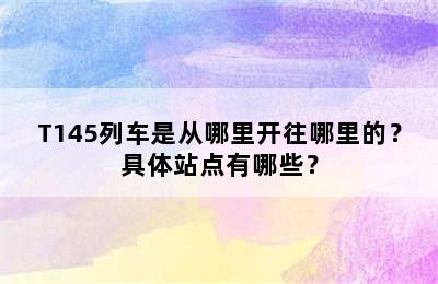 T145列车是从哪里开往哪里的？具体站点有哪些？