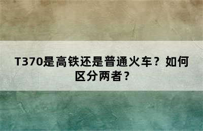 T370是高铁还是普通火车？如何区分两者？