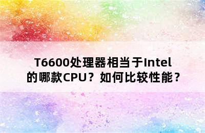 T6600处理器相当于Intel的哪款CPU？如何比较性能？