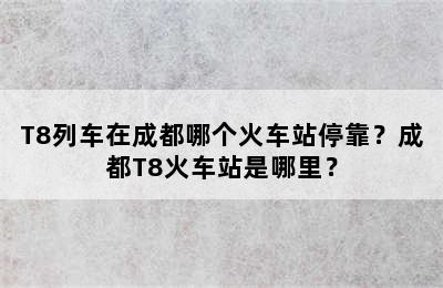 T8列车在成都哪个火车站停靠？成都T8火车站是哪里？