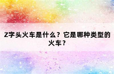 Z字头火车是什么？它是哪种类型的火车？