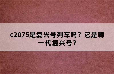 c2075是复兴号列车吗？它是哪一代复兴号？