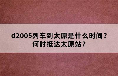 d2005列车到太原是什么时间？何时抵达太原站？