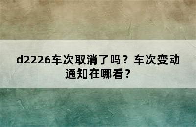 d2226车次取消了吗？车次变动通知在哪看？