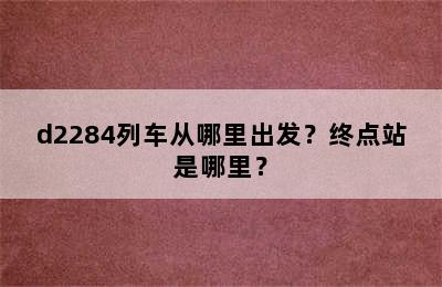 d2284列车从哪里出发？终点站是哪里？