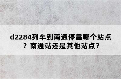 d2284列车到南通停靠哪个站点？南通站还是其他站点？