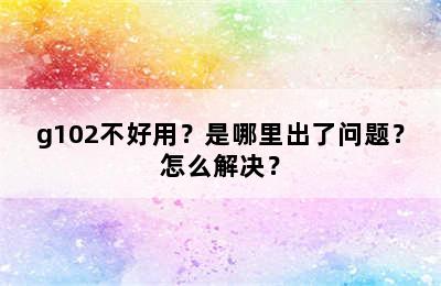 g102不好用？是哪里出了问题？怎么解决？