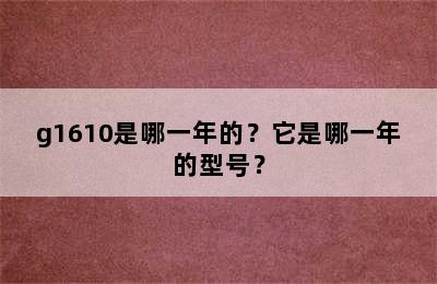 g1610是哪一年的？它是哪一年的型号？