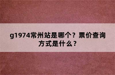 g1974常州站是哪个？票价查询方式是什么？