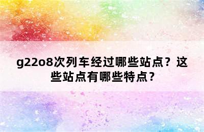 g22o8次列车经过哪些站点？这些站点有哪些特点？